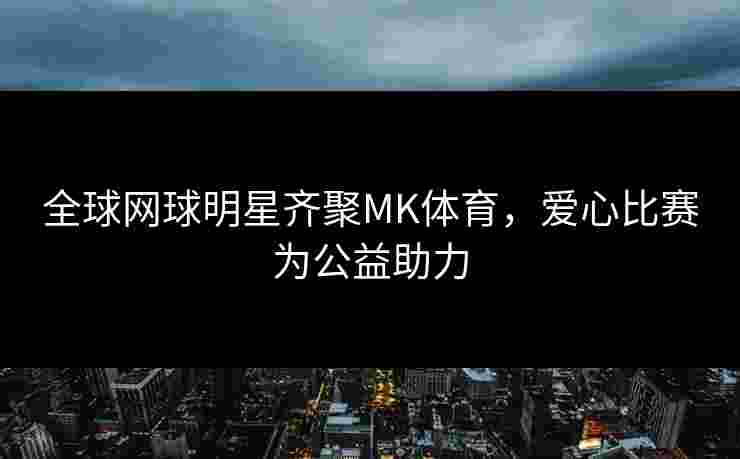 全球网球明星齐聚MK体育，爱心比赛为公益助力