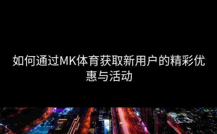 如何通过MK体育获取新用户的精彩优惠与活动