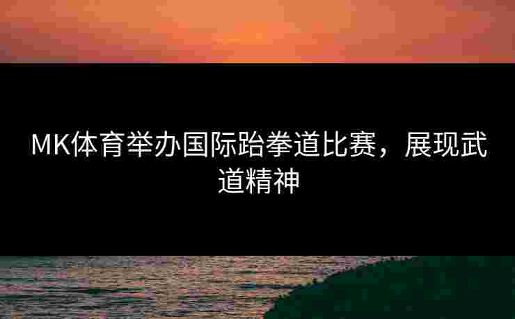 MK体育举办国际跆拳道比赛，展现武道精神
