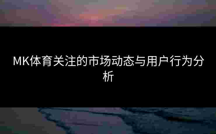 MK体育关注的市场动态与用户行为分析