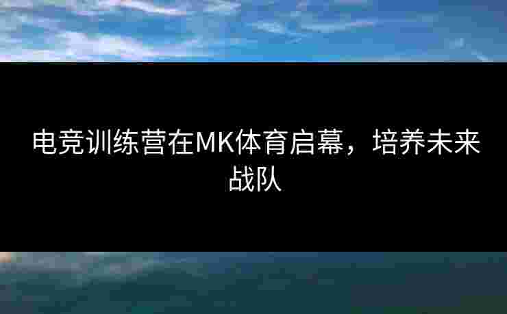 电竞训练营在MK体育启幕，培养未来战队