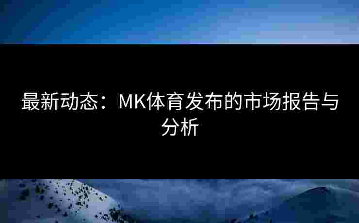 最新动态：MK体育发布的市场报告与分析