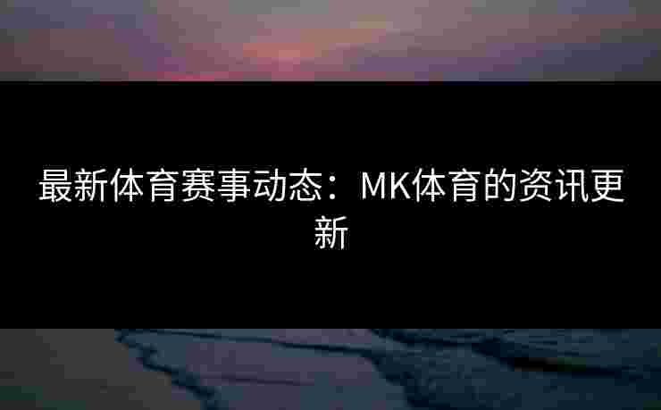 最新体育赛事动态：MK体育的资讯更新