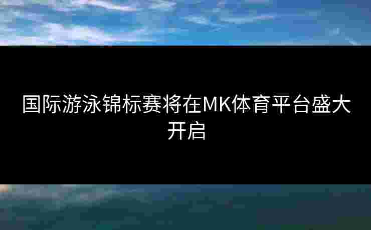 国际游泳锦标赛将在MK体育平台盛大开启