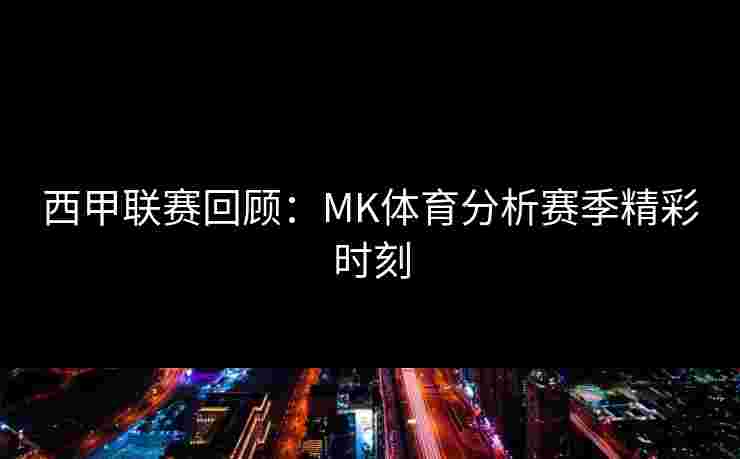 西甲联赛回顾：MK体育分析赛季精彩时刻
