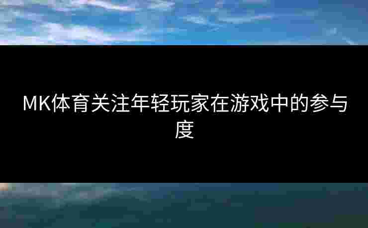 MK体育关注年轻玩家在游戏中的参与度