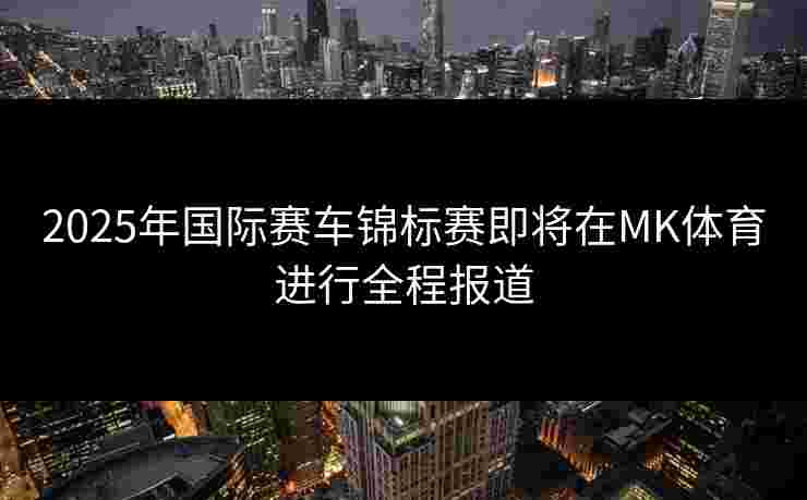 2025年国际赛车锦标赛即将在MK体育进行全程报道