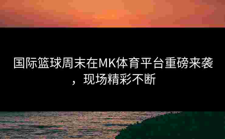 国际篮球周末在MK体育平台重磅来袭，现场精彩不断