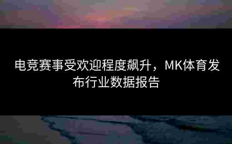 电竞赛事受欢迎程度飙升，MK体育发布行业数据报告