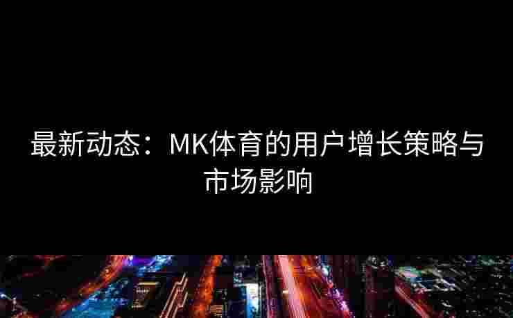 最新动态：MK体育的用户增长策略与市场影响
