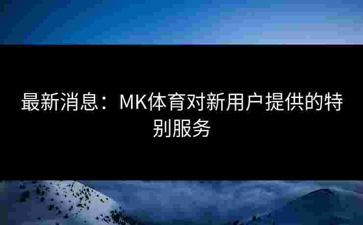 最新消息：MK体育对新用户提供的特别服务