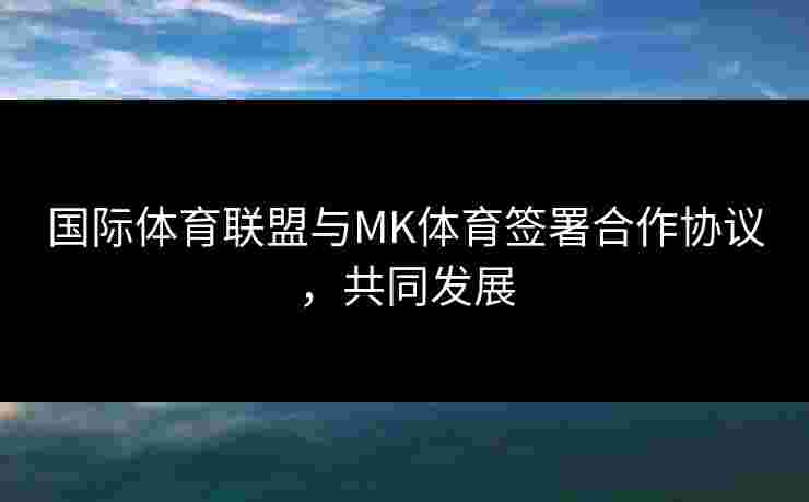 国际体育联盟与MK体育签署合作协议，共同发展