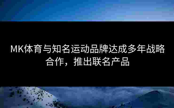 MK体育与知名运动品牌达成多年战略合作，推出联名产品